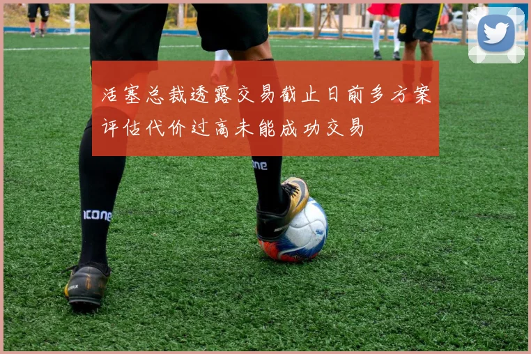 活塞总裁透露交易截止日前多方案评估代价过高未能成功交易