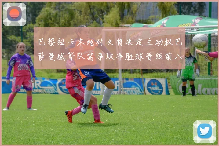 巴黎纽卡末轮对决将决定主动权巴萨曼城等队需争取净胜球晋级前八
