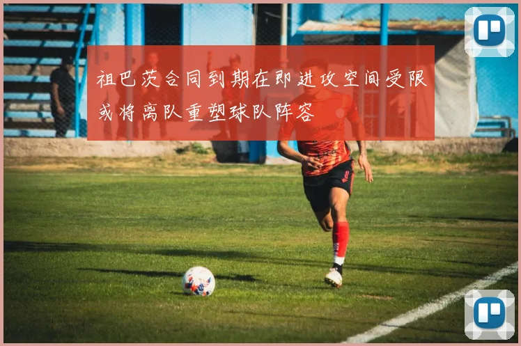 祖巴茨合同到期在即进攻空间受限或将离队重塑球队阵容