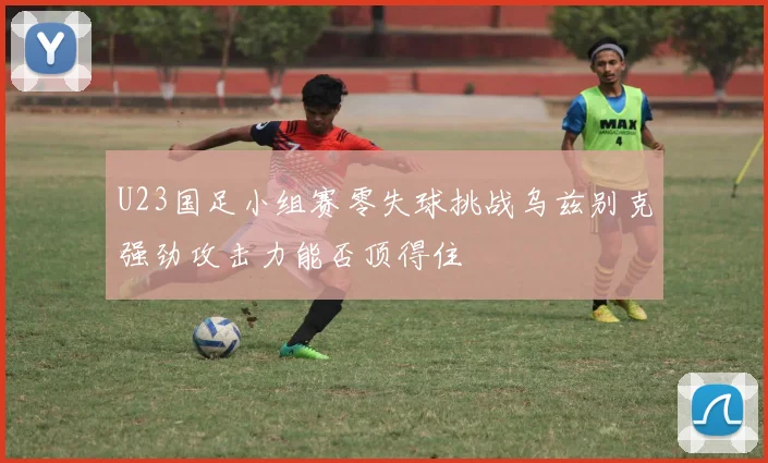 U23国足小组赛零失球挑战乌兹别克强劲攻击力能否顶得住