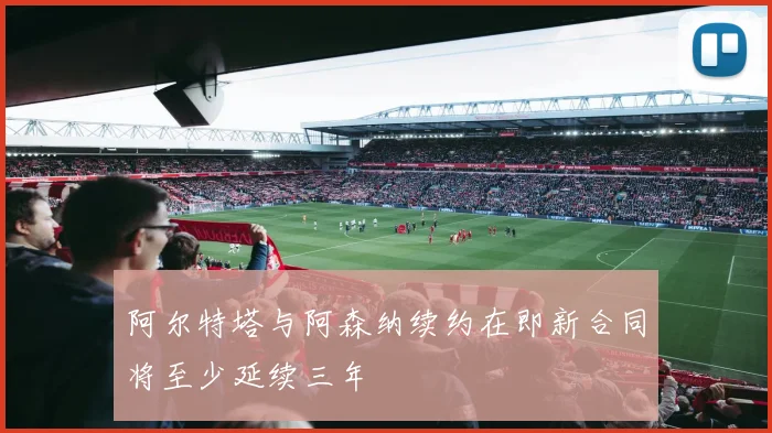 阿尔特塔与阿森纳续约在即新合同将至少延续三年