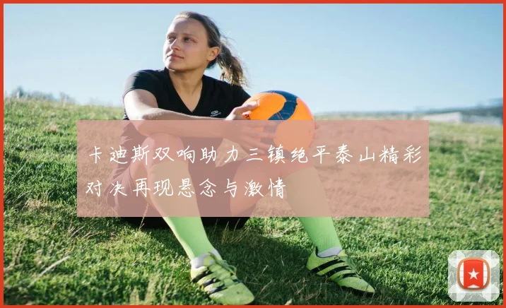 卡迪斯双响助力三镇绝平泰山精彩对决再现悬念与激情