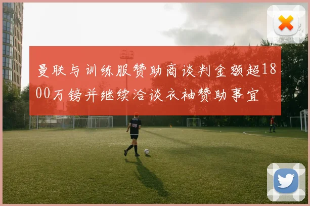 曼联与训练服赞助商谈判金额超1800万镑并继续洽谈衣袖赞助事宜