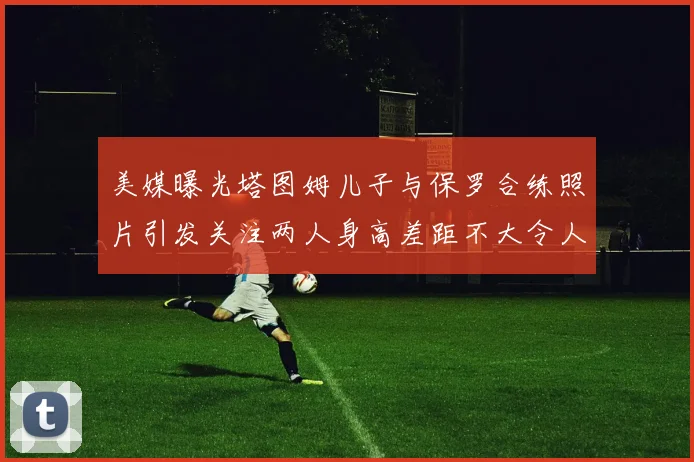 美媒曝光塔图姆儿子与保罗合练照片引发关注两人身高差距不大令人惊讶