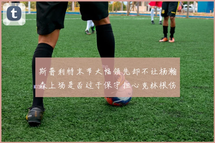 斯普利特末节大幅领先却不让杨瀚森上场是否过于保守担心克林根伤情吗