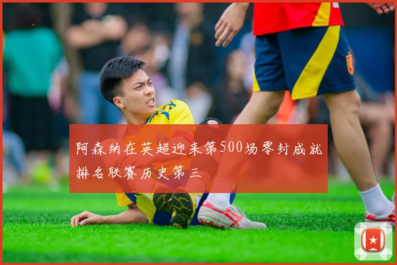 阿森纳在英超迎来第500场零封成就排名联赛历史第三