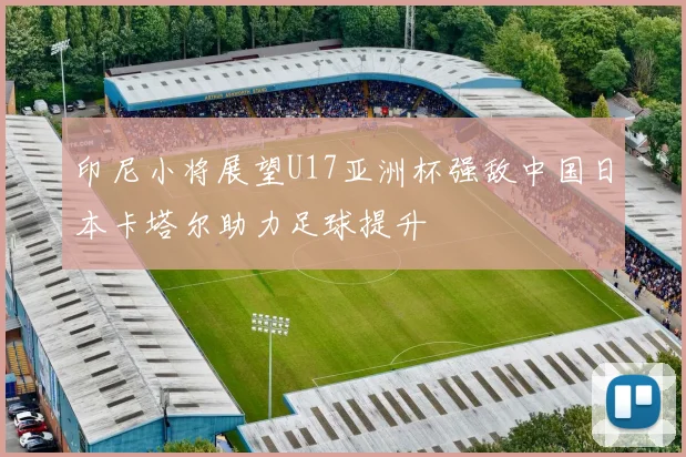 印尼小将展望U17亚洲杯强敌中国日本卡塔尔助力足球提升