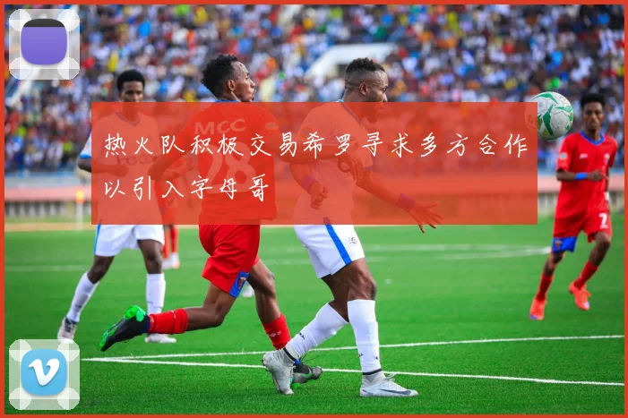 热火队积极交易希罗寻求多方合作以引入字母哥