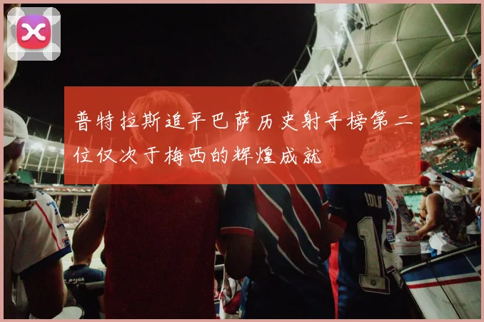 普特拉斯追平巴萨历史射手榜第二位仅次于梅西的辉煌成就