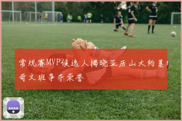 常规赛MVP候选人揭晓亚历山大约基奇文班争夺荣誉