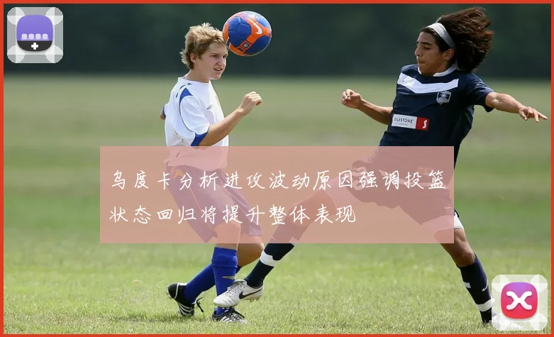 乌度卡分析进攻波动原因强调投篮状态回归将提升整体表现