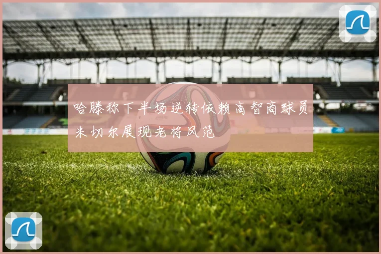 哈滕称下半场逆转依赖高智商球员米切尔展现老将风范