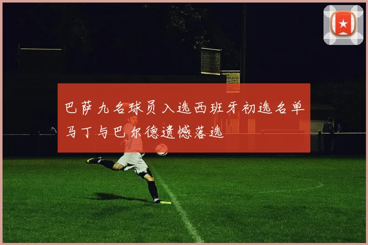 巴萨九名球员入选西班牙初选名单马丁与巴尔德遗憾落选