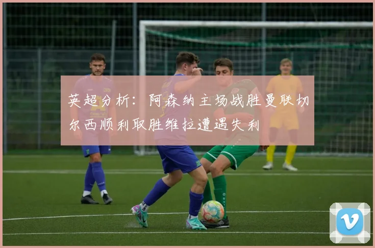英超分析：阿森纳主场战胜曼联切尔西顺利取胜维拉遭遇失利
